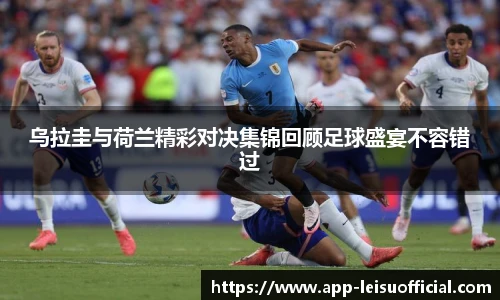 乌拉圭与荷兰精彩对决集锦回顾足球盛宴不容错过