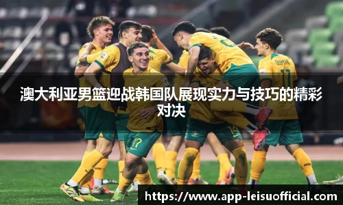 澳大利亚男篮迎战韩国队展现实力与技巧的精彩对决