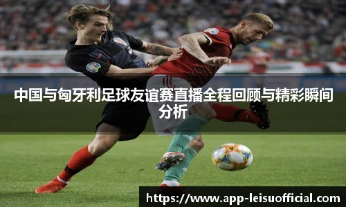 中国与匈牙利足球友谊赛直播全程回顾与精彩瞬间分析